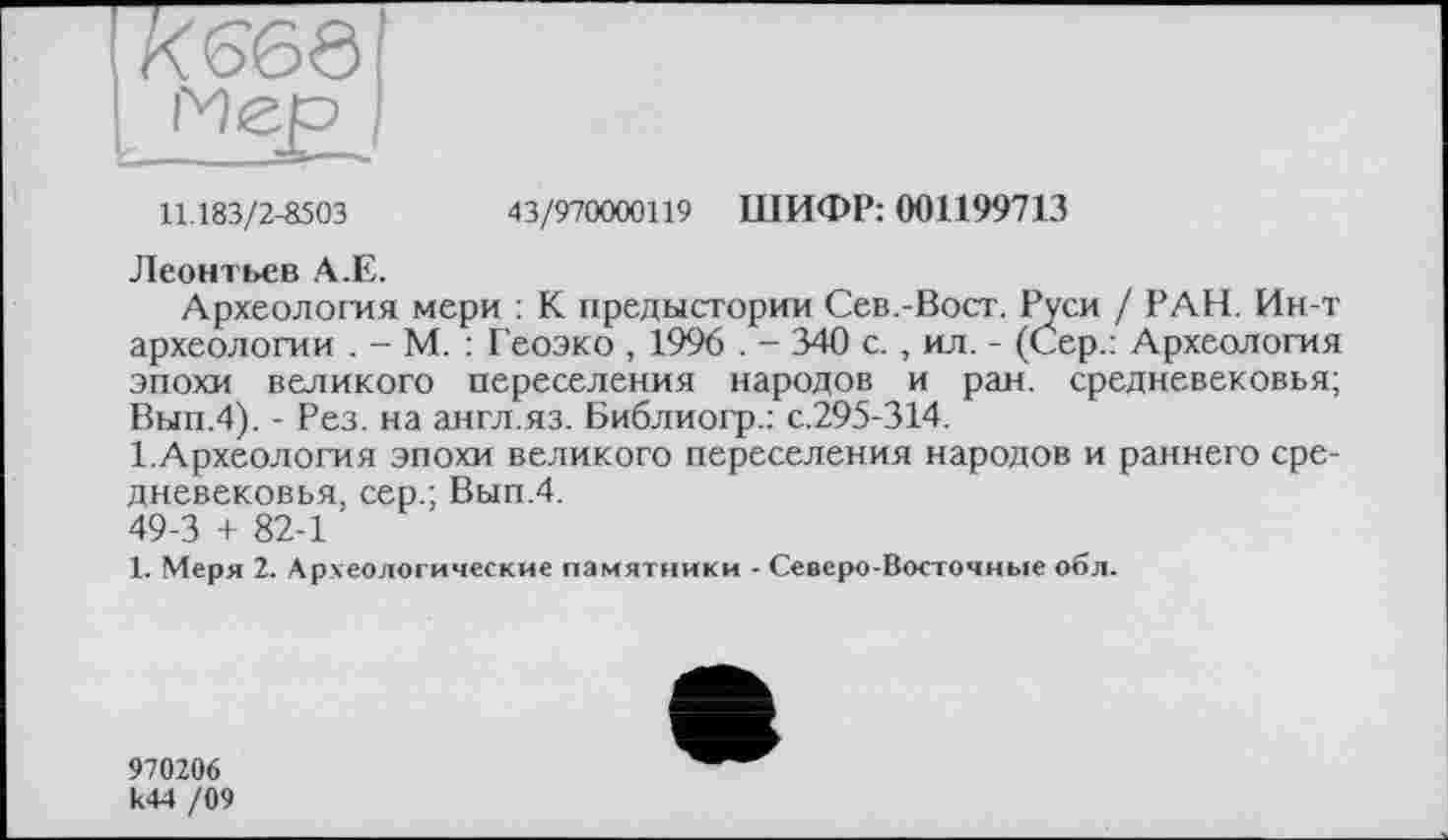 ﻿K66Ö
Мер
43/970000119 ШИФР: 001199713
11.183/2-8503
Леонтьев А.Е.
Археология мери : К предыстории Сев.-Вост. Руси / РАН. Ин-т археологии . - М. : Геоэко , 1996 . - 340 с., ил. - (Сер.: Археология эпохи великого переселения народов и ран. средневековья; Вып.4). - Рез. на аягл.яз. Библиогр.: с.295-314.
1.Археология эпохи великого переселения народов и раннего средневековья, сер.; Вып.4.
49-3 + 82-1
1. Меря 2. Археологические памятники - Северо-Восточные об л.
970206 к44 /09